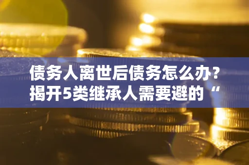 北京债务人离世后债务怎么办？揭开5类继承人需要避的“坑”