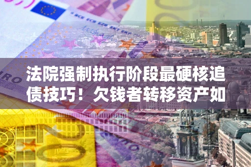 北京法院强制执行阶段最硬核追债技巧！欠钱者转移资产如何破解？