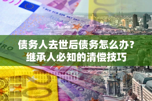 北京债务人去世后债务怎么办？继承人必知的清偿技巧